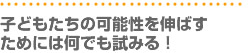 子どもたちの可能性を伸ばすためには何でも試みる！