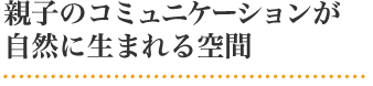 親子のコミュニケーションが親子のコミュニケーションが自然に生まれる空間
