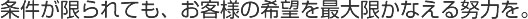 条件が限られても、お客様の希望を最大限かなえる努力を。