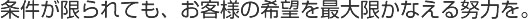 条件が限られても、お客様の希望を最大限かなえる努力を。